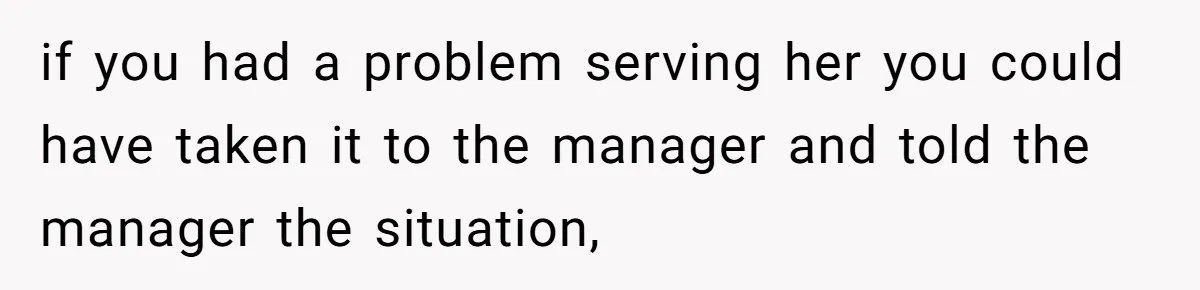 if you had a problem serving her you could have taken it to the manager and told the manager the situation,