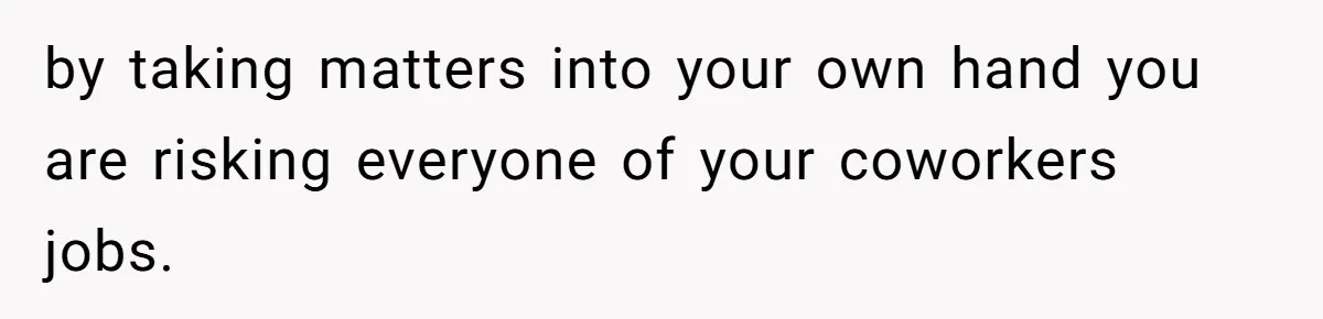by taking matters into your own hand you are risking everyone of your coworkers jobs.