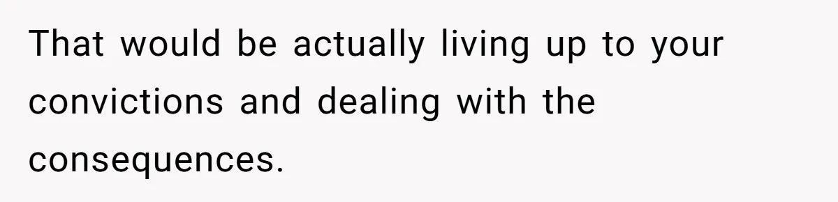 That would be actually living up to your convictions and dealing with the consequences.
