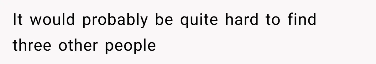 It would probably be quite hard to find three other people