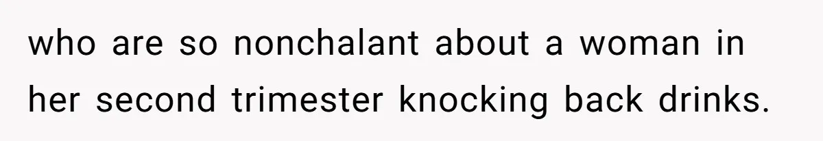who are so nonchalant about a woman in her second trimester knocking back drinks.