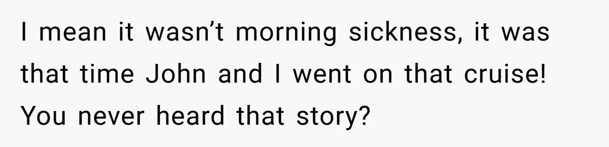 I mean it wasn’t morning sickness, it was that time John and I went on that cruise! You never heard that story?