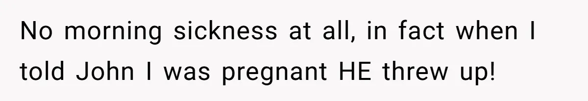 No morning sickness at all, in fact when I told John I was pregnant HE threw up!