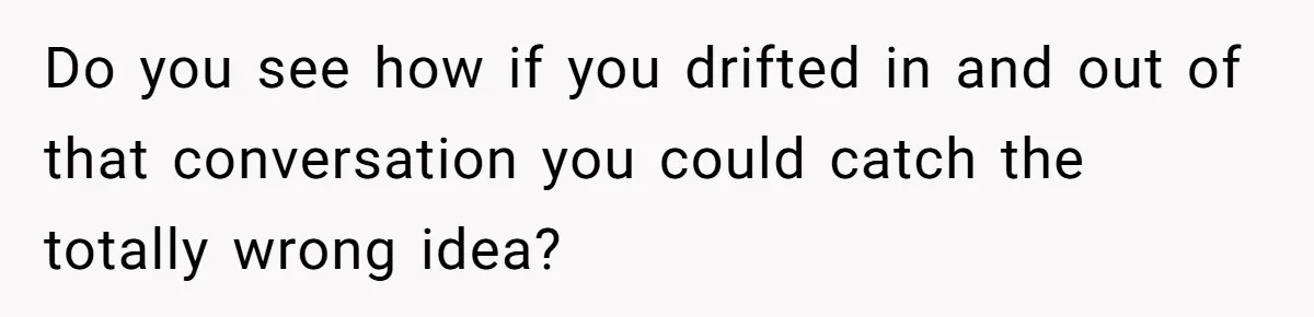 Do you see how if you drifted in and out of that conversation you could catch the totally wrong idea?