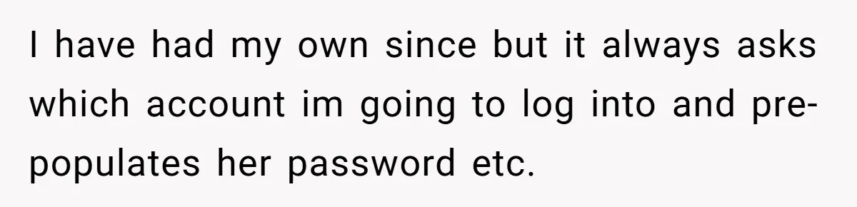 I have had my own since but it always asks which account im going to log into and pre-populates her password etc.
