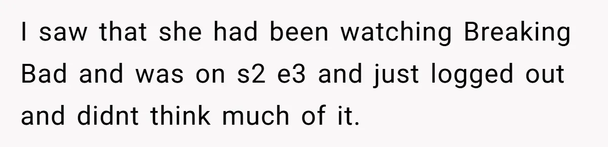 I saw that she had been watching Breaking Bad and was on s2 e3 and just logged out and didnt think much of it.