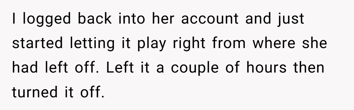 I logged back into her account and just started letting it play right from where she had left off. Left it a couple of hours then turned it off.