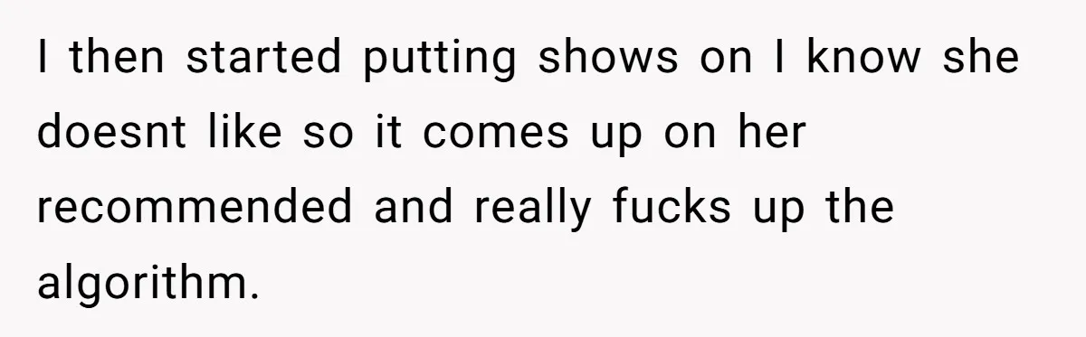 I then started putting shows on I know she doesnt like so it comes up on her recommended and really fucks up the algorithm.