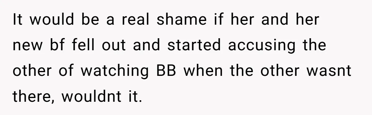 It would be a real shame if her and her new bf fell out and started accusing the other of watching BB when the other wasnt there, wouldnt it.