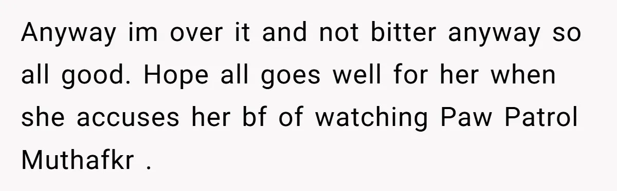 Anyway im over it and not bitter anyway so all good. Hope all goes well for her when she accuses her bf of watching Paw Patrol Muthafkr ​.