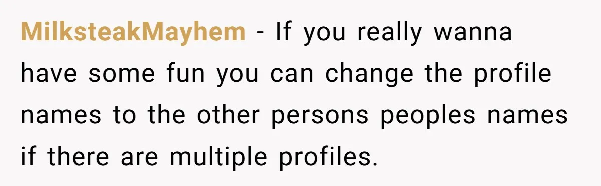 MilksteakMayhem − If you really wanna have some fun you can change the profile names to the other persons peoples names if there are multiple profiles.