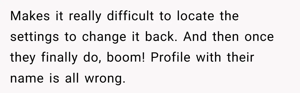 Makes it really difficult to locate the settings to change it back. And then once they finally do, boom! Profile with their name is all wrong.