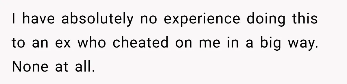 I have absolutely no experience doing this to an ex who cheated on me in a big way. None at all.