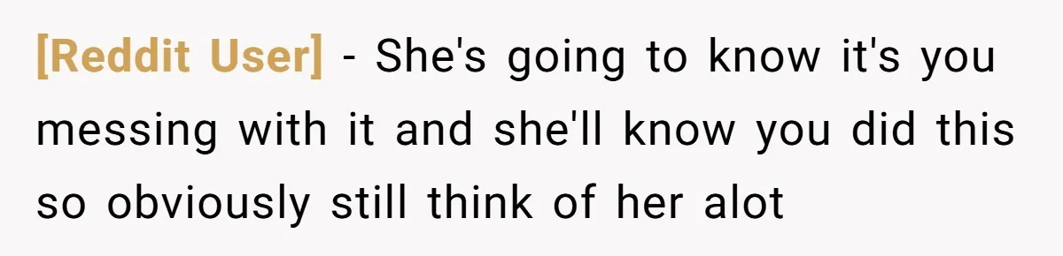[Reddit User] − She's going to know it's you messing with it and she'll know you did this so obviously still think of her alot
