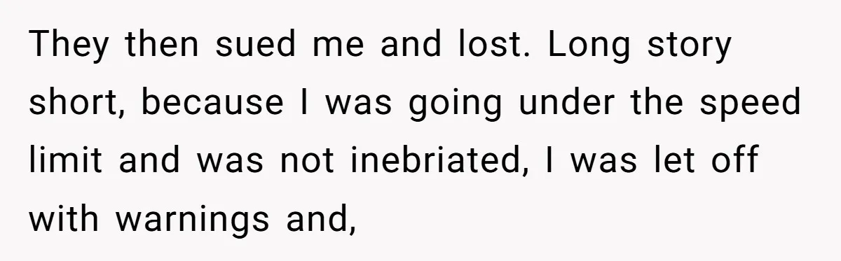 They then sued me and lost. Long story short, because I was going under the speed limit and was not inebriated, I was let off with warnings and,