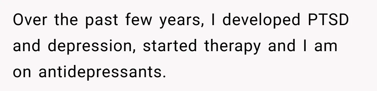Over the past few years, I developed PTSD and depression, started therapy and I am on antidepressants.