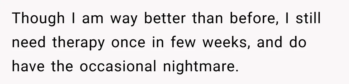 Though I am way better than before, I still need therapy once in few weeks, and do have the occasional nightmare.