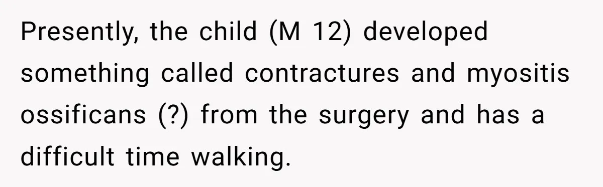 Presently, the child (M 12) developed something called contractures and myositis ossificans (?) from the surgery and has a difficult time walking.