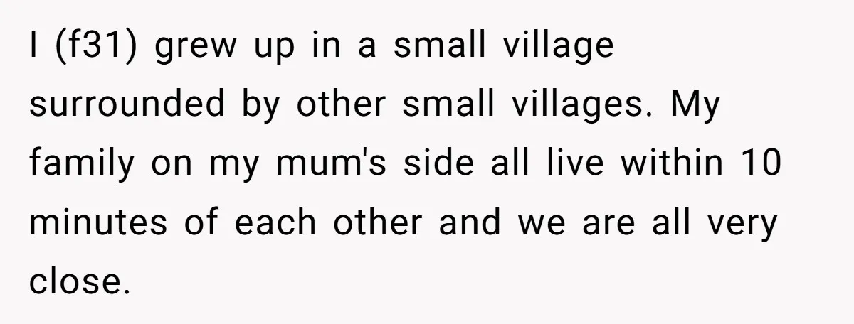 I (f31) grew up in a small village surrounded by other small villages. My family on my mum's side all live within 10 minutes of each other and we are...