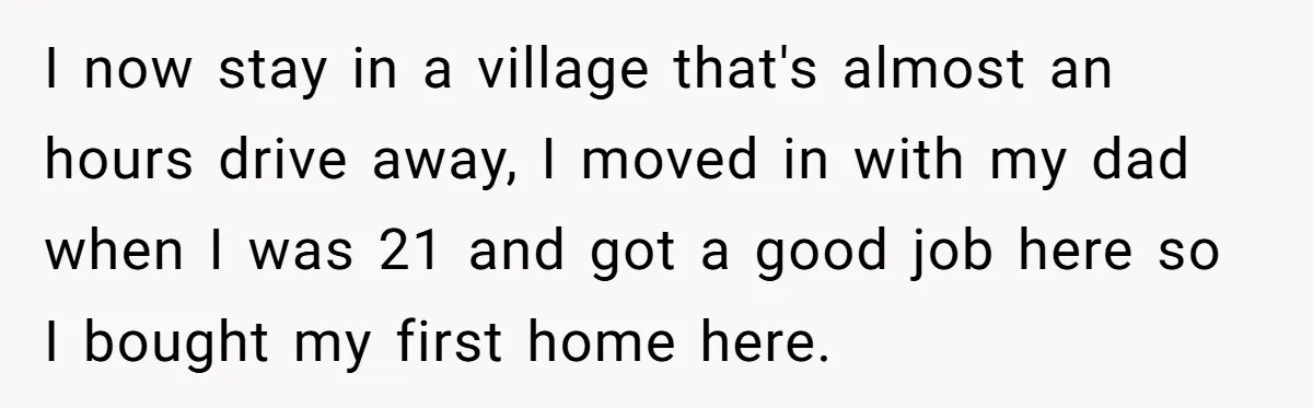 I now stay in a village that's almost an hours drive away, I moved in with my dad when I was 21 and got a good job here so I...