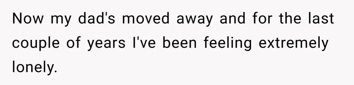Now my dad's moved away and for the last couple of years I've been feeling extremely lonely.