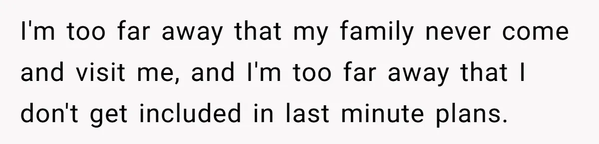 I'm too far away that my family never come and visit me, and I'm too far away that I don't get included in last minute plans.