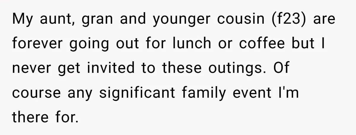 My aunt, gran and younger cousin (f23) are forever going out for lunch or coffee but I never get invited to these outings. Of course any significant family event I'm...