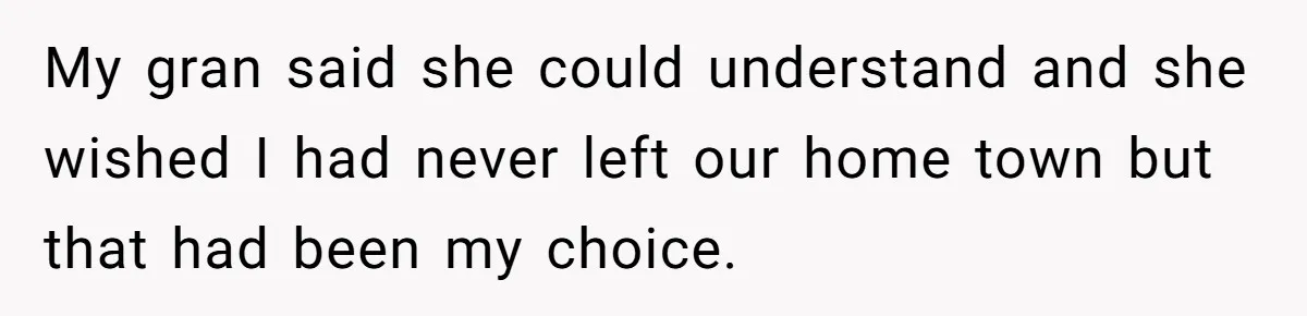 My gran said she could understand and she wished I had never left our home town but that had been my choice.