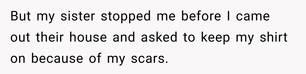 But my sister stopped me before I came out their house and asked to keep my shirt on because of my scars.