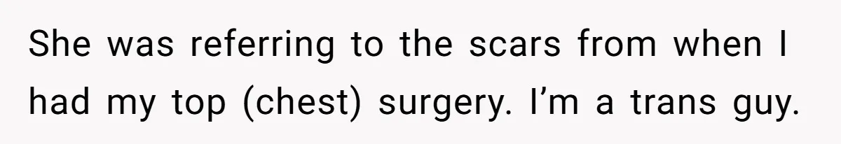 She was referring to the scars from when I had my top (chest) surgery. I’m a trans guy.
