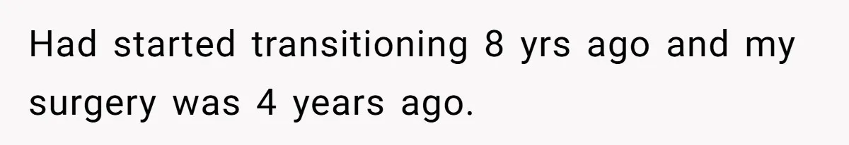 Had started transitioning 8 yrs ago and my surgery was 4 years ago.