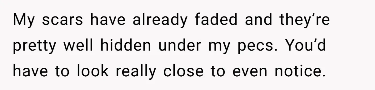 My scars have already faded and they’re pretty well hidden under my pecs. You’d have to look really close to even notice.