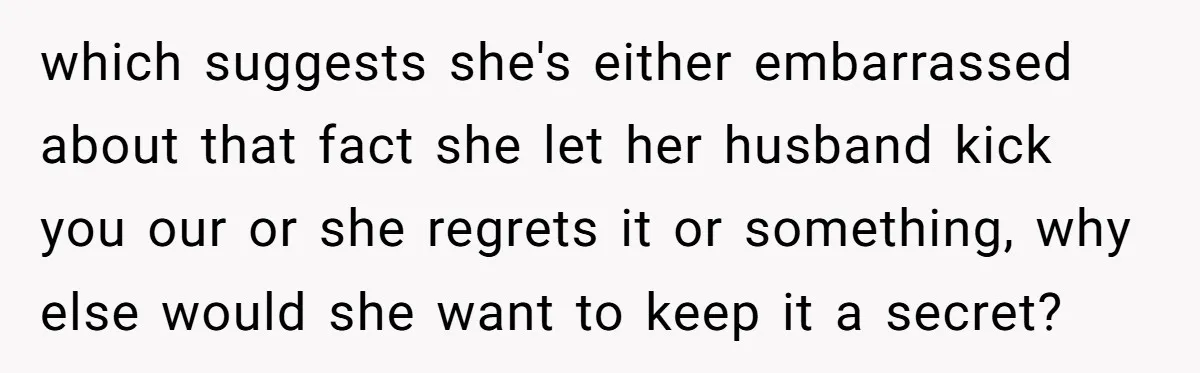 which suggests she's either embarrassed about that fact she let her husband kick you our or she regrets it or something, why else would she want to keep it a...