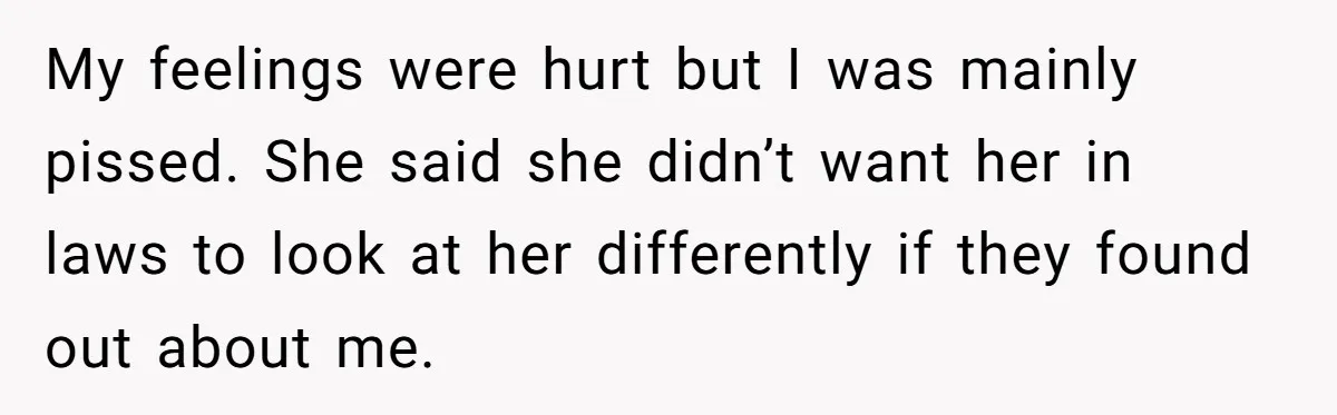 My feelings were hurt but I was mainly pissed. She said she didn’t want her in laws to look at her differently if they found out about me.