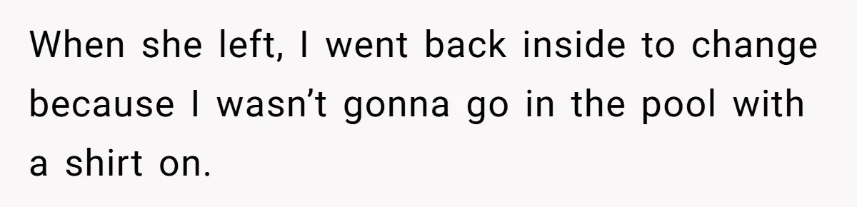 When she left, I went back inside to change because I wasn’t gonna go in the pool with a shirt on.