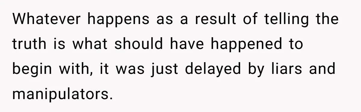 Whatever happens as a result of telling the truth is what should have happened to begin with, it was just delayed by liars and manipulators.