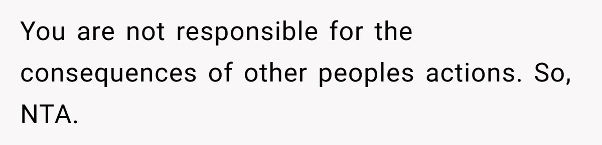 You are not responsible for the consequences of other peoples actions. So, NTA.