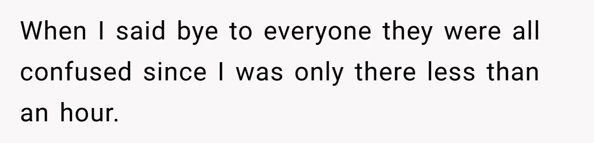 When I said bye to everyone they were all confused since I was only there less than an hour.