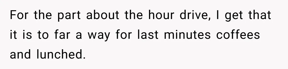 For the part about the hour drive, I get that it is to far a way for last minutes coffees and lunched.