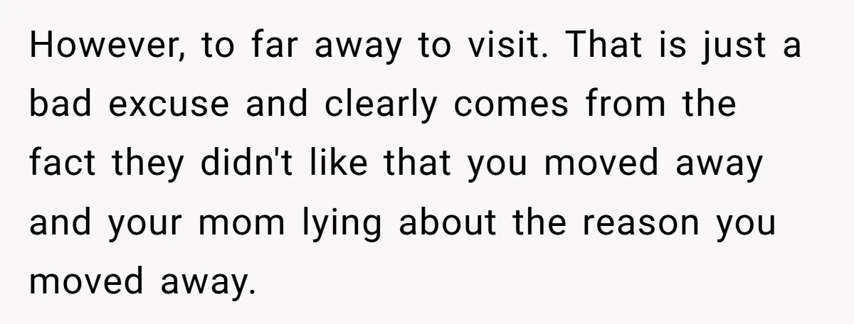 However, to far away to visit. That is just a bad excuse and clearly comes from the fact they didn't like that you moved away and your mom lying about...