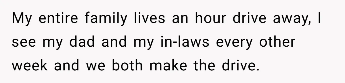 My entire family lives an hour drive away, I see my dad and my in-laws every other week and we both make the drive.