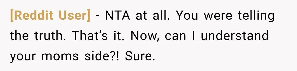 [Reddit User] − NTA at all. You were telling the truth. That’s it. Now, can I understand your moms side?! Sure.