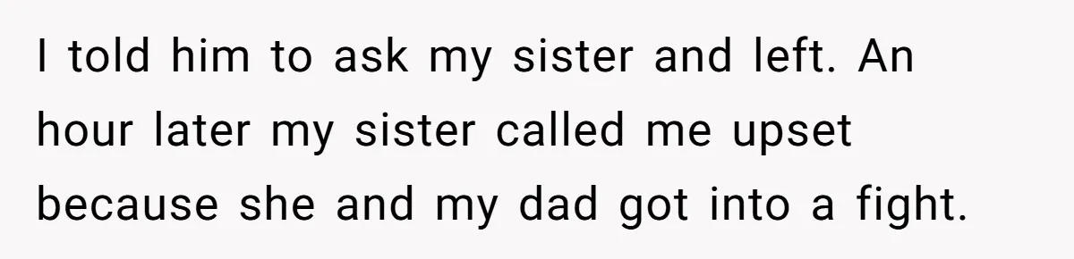 I told him to ask my sister and left. An hour later my sister called me upset because she and my dad got into a fight.