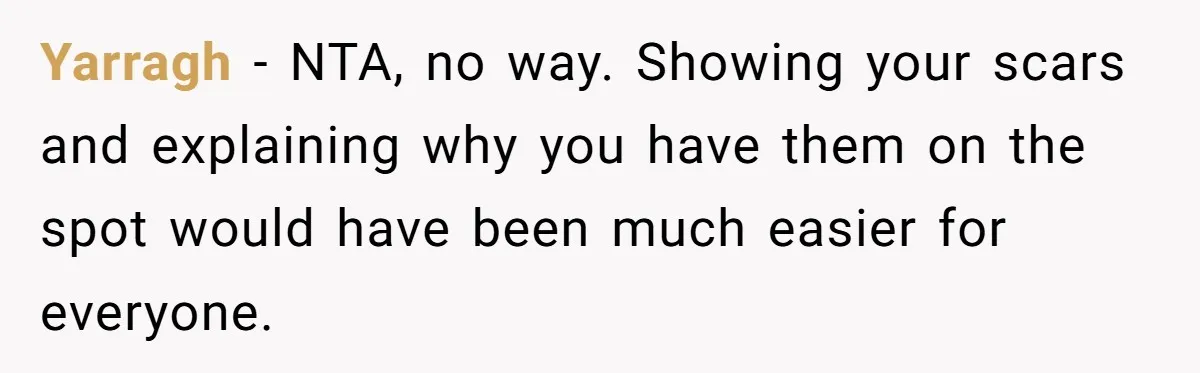 Yarragh − NTA, no way. Showing your scars and explaining why you have them on the spot would have been much easier for everyone.