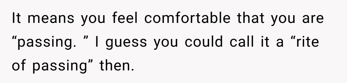 It means you feel comfortable that you are “passing. ” I guess you could call it a “rite of passing” then.