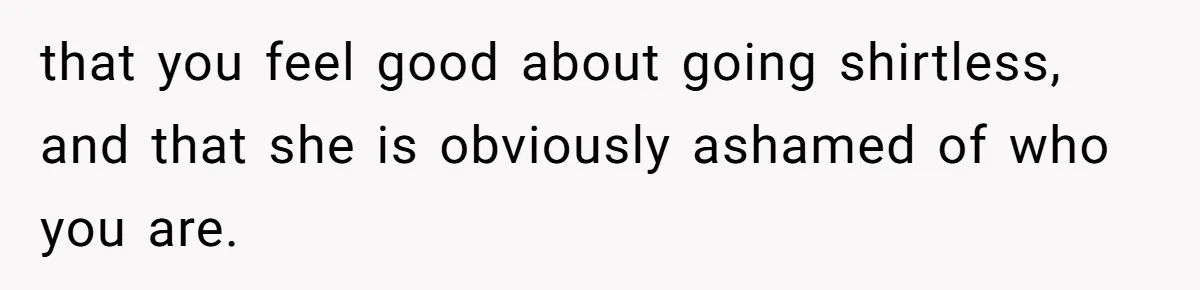 that you feel good about going shirtless, and that she is obviously ashamed of who you are.
