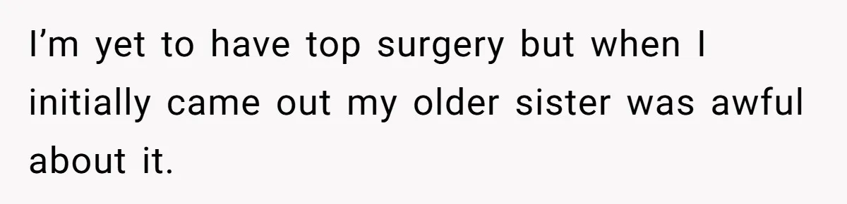 I’m yet to have top surgery but when I initially came out my older sister was awful about it.