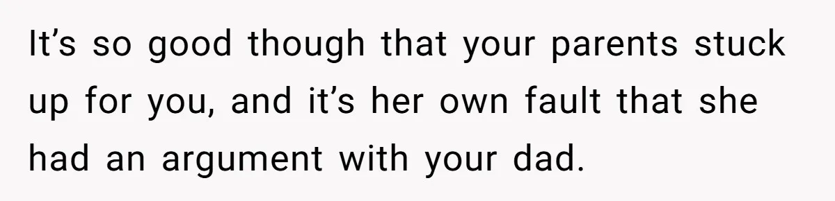 It’s so good though that your parents stuck up for you, and it’s her own fault that she had an argument with your dad.