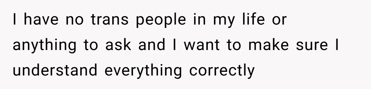 I have no trans people in my life or anything to ask and I want to make sure I understand everything correctly