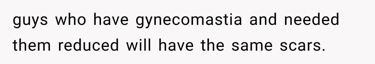 guys who have gynecomastia and needed them reduced will have the same scars.